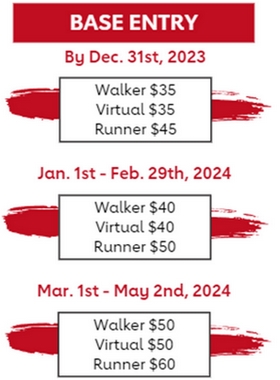 Base Entry: By December 31st - Walker $35, Virtual $35, Runner $45. January 1st- February 29th, 2024 - Walker $40, Virtual $40, Runner $50. March 1-May 2nd, 2024 - Walker $50, Virtual $50, Runner $60