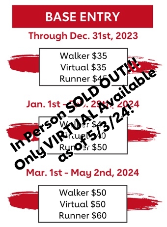 In Person SOLD OUT!!! Only VIRTUAL Available as of 5/3/24- cover text - Base Entry: Through December 31st - Walker $35, Virtual $35, Runner $45. January 1st- February 29th, 2024 - Walker $40, Virtual $40, Runner $50. March 1-May 2nd, 2024 - Walker $50, Virtual $50, Runner $60